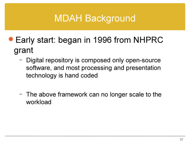 MDAH Background
Early start: began in 1996 from NHPRC
grant
– Digital repository is composed only open-source
software, and most processing and presentation
technology is hand coded
– The above framework can no longer scale to the
workload
37
