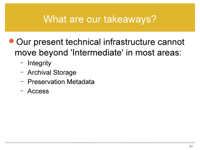 What are our takeaways?
Our present technical infrastructure cannot
move beyond 'Intermediate' in most areas:
– Integrity
– Archival Storage
– Preservation Metadata
– Access
41
