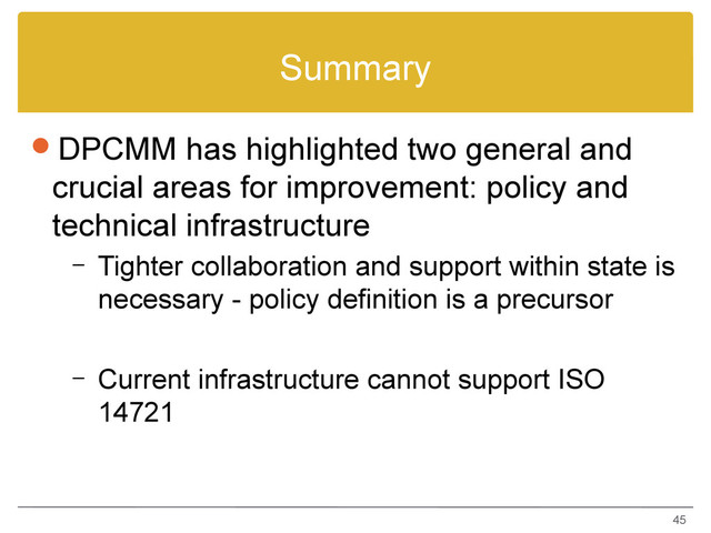 Summary
DPCMM has highlighted two general and
crucial areas for improvement: policy and
technical infrastructure
– Tighter collaboration and support within state is
necessary - policy definition is a precursor
– Current infrastructure cannot support ISO
14721
45
