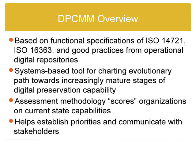 DPCMM Overview
Based on functional specifications of ISO 14721,
ISO 16363, and good practices from operational
digital repositories
Systems-based tool for charting evolutionary
path towards increasingly mature stages of
digital preservation capability
Assessment methodology “scores” organizations
on current state capabilities
Helps establish priorities and communicate with
stakeholders
