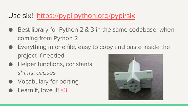 Use six! https://pypi.python.org/pypi/six
● Best library for Python 2 & 3 in the same codebase, when
coming from Python 2
● Everything in one file, easy to copy and paste inside the
project if needed
● Helper functions, constants,
shims, aliases
● Vocabulary for porting
● Learn it, love it! <3
