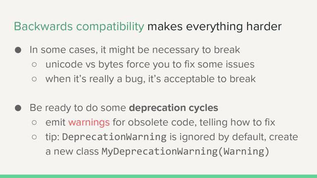 Backwards compatibility makes everything harder
● In some cases, it might be necessary to break
○ unicode vs bytes force you to fix some issues
○ when it’s really a bug, it’s acceptable to break
● Be ready to do some deprecation cycles
○ emit warnings for obsolete code, telling how to fix
○ tip: DeprecationWarning is ignored by default, create
a new class MyDeprecationWarning(Warning)
