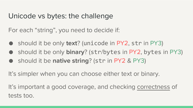 Unicode vs bytes: the challenge
For each “string”, you need to decide if:
● should it be only text? (unicode in PY2, str in PY3)
● should it be only binary? (str/bytes in PY2, bytes in PY3)
● should it be native string? (str in PY2 & PY3)
It’s simpler when you can choose either text or binary.
It’s important a good coverage, and checking correctness of
tests too.

