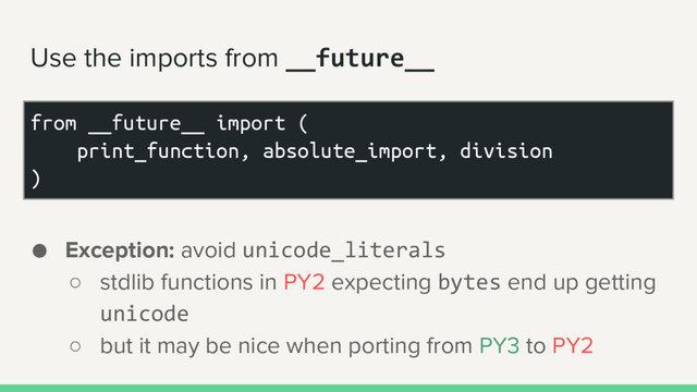 Use the imports from __future__
● Exception: avoid unicode_literals
○ stdlib functions in PY2 expecting bytes end up getting
unicode
○ but it may be nice when porting from PY3 to PY2
from __future__ import (
print_function, absolute_import, division
)
