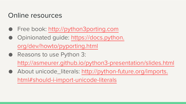 ● Free book: http://python3porting.com
● Opinionated guide: https://docs.python.
org/dev/howto/pyporting.html
● Reasons to use Python 3:
http://asmeurer.github.io/python3-presentation/slides.html
● About unicode_literals: http://python-future.org/imports.
html#should-i-import-unicode-literals
Online resources
