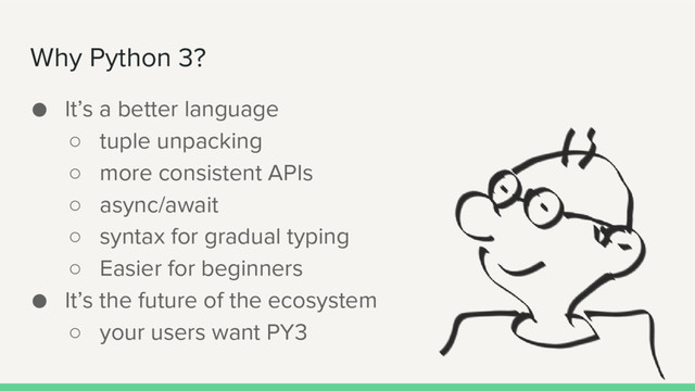Why Python 3?
● It’s a better language
○ tuple unpacking
○ more consistent APIs
○ async/await
○ syntax for gradual typing
○ Easier for beginners
● It’s the future of the ecosystem
○ your users want PY3

