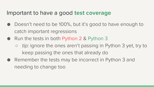Important to have a good test coverage
● Doesn’t need to be 100%, but it’s good to have enough to
catch important regressions
● Run the tests in both Python 2 & Python 3
○ tip: ignore the ones aren’t passing in Python 3 yet, try to
keep passing the ones that already do
● Remember the tests may be incorrect in Python 3 and
needing to change too
