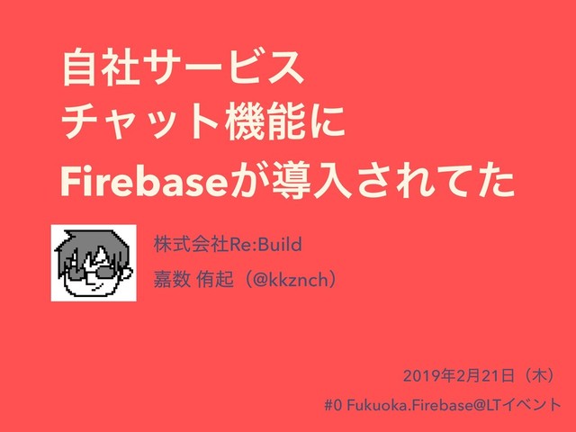 ࣗࣾαʔϏε
νϟοτػೳʹ
Firebase͕ಋೖ͞Εͯͨ
גࣜձࣾRe:Build
Յ਺ ါىʢ@kkznchʣ
2019೥2݄21೔ʢ໦ʣ
#0 Fukuoka.Firebase@LTΠϕϯτ
