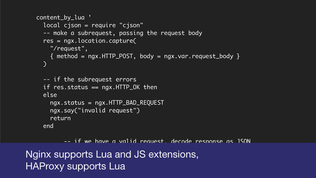 content_by_lua '
local cjson = require "cjson"
-- make a subrequest, passing the request body
res = ngx.location.capture(
"/request",
{ method = ngx.HTTP_POST, body = ngx.var.request_body }
)
-- if the subrequest errors
if res.status == ngx.HTTP_OK then
else
ngx.status = ngx.HTTP_BAD_REQUEST
ngx.say("invalid request")
return
end
-- if we have a valid request, decode response as JSON
local success, response = pcall(cjson.decode, res.body)
if success then
-- if valid JSON just pass through the response
Nginx supports Lua and JS extensions,

HAProxy supports Lua
