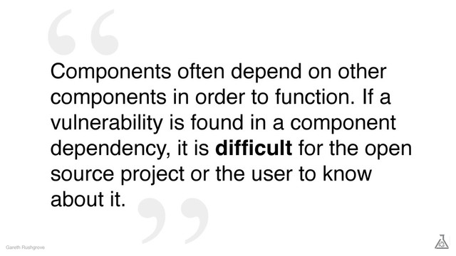Components often depend on other
components in order to function. If a
vulnerability is found in a component
dependency, it is difﬁcult for the open
source project or the user to know
about it.
Gareth Rushgrove
