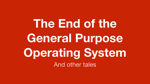 The End of the
General Purpose
Operating System
And other tales

