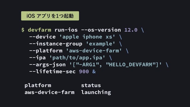 $ devfarm run-ios --os-version 12.0 \ 
--device 'apple iphone xs' \ 
--instance-group 'example' \ 
--platform 'aws-device-farm' \ 
--ipa 'path/to/app.ipa' \ 
--args-json '["-ARG1", "HELLO_DEVFARM"]' \ 
--lifetime-sec 900 &
platform status
aws-device-farm launching
J04ΞϓϦΛͭىಈ
