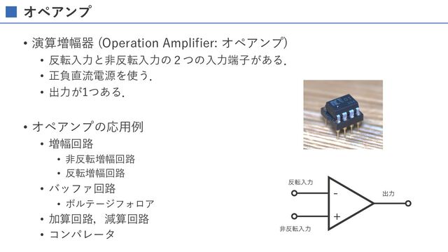 オペアンプ
• 演算増幅器 (Operation Amplifier: オペアンプ)
• 反転⼊⼒と⾮反転⼊⼒の２つの⼊⼒端⼦がある．
• 正負直流電源を使う．
• 出⼒が1つある．
• オペアンプの応⽤例
• 増幅回路
• ⾮反転増幅回路
• 反転増幅回路
• バッファ回路
• ボルテージフォロア
• 加算回路，減算回路
• コンパレータ
ग़ྗ
ඇ൓సೖྗ
൓సೖྗ


