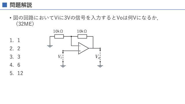 問題解説
• 図の回路においてViに3Vの信号を⼊⼒するとVoは何Vになるか．
（32ME）
1. 1
2. 2
3. 3
4. 6
5. 12
-
+
AAACZnichVG7SgNBFD1ZXzFqEhVRsAmGiFWYBFGxCtpY5mEeEEPYXce4ZF/sbgIx+AOCrSmsFETEz7DxByzyB4plBBsLbzYLokG9w8ycOXPPnTMzkqkqtsNY1yeMjI6NT/gnA1PTM8FQeHauYBsNS+Z52VANqySJNlcVnecdxVF5ybS4qEkqL0r13f5+scktWzH0fadl8oom1nTlSJFFh6hcoWpUw1EWZ25EhkHCA1F4kTbCtzjAIQzIaEADhw6HsAoRNrUyEmAwiaugTZxFSHH3OU4RIG2DsjhliMTWaazRquyxOq37NW1XLdMpKnWLlBHE2BO7Yz32yO7ZC/v4tVbbrdH30qJZGmi5WQ2dLeXe/1VpNDs4/lL96dnBEbZcrwp5N12mfwt5oG+edHq57Wysvcqu2Sv5v2Jd9kA30Jtv8k2GZy8RoA9I/HzuYVBIxhMb8WRmPZra8b7Cj2WsYI3eexMp7CGNPJ1bwzku0PE9C0FhQVgcpAo+TzOPbyFEPgGcgYq/
Vo
AAACZnichVG7SgNBFD1ZXzE+EhVRsAkGxSrcBFGxEm0sE2MSQSXsrmMcstlddjeBGPwBwVYLKwUR8TNs/AEL/0CxjGBj4c1mQVTUO8zMmTP33Dkzo9mGdD2ix5DS1d3T2xfujwwMDg1HYyOjBdeqObrI65ZhOVua6gpDmiLvSc8QW7Yj1KpmiKJWWWvvF+vCcaVlbnoNW+xW1bIp96WuekzlCiVZiiUoSX7Ef4JUABIIImPFrrGDPVjQUUMVAiY8xgZUuNy2kQLBZm4XTeYcRtLfFzhChLU1zhKcoTJb4bHMq+2ANXndrun6ap1PMbg7rIxjhh7ohlp0T7f0TO+/1mr6NdpeGjxrHa2wS9Hjydzbv6oqzx4OPlV/evawjyXfq2Tvts+0b6F39PXDs1ZueWOmOUuX9ML+L+iR7vgGZv1Vv8qKjXNE+ANS35/7Jyikk6mFZDo7n1hZDb4ijClMY47fexErWEcGeT63jBOc4iz0pAwr48pEJ1UJBZoxfAkl/gGQgYq5
Vi
10kΩ 10kΩ
