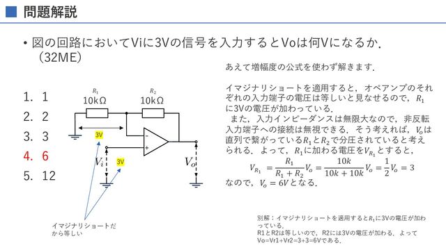 問題解説
• 図の回路においてViに3Vの信号を⼊⼒するとVoは何Vになるか．
（32ME）
1. 1
2. 2
3. 3
4. 6
5. 12
-
+
AAACZnichVG7SgNBFD1ZXzFqEhVRsAmGiFWYBFGxCtpY5mEeEEPYXce4ZF/sbgIx+AOCrSmsFETEz7DxByzyB4plBBsLbzYLokG9w8ycOXPPnTMzkqkqtsNY1yeMjI6NT/gnA1PTM8FQeHauYBsNS+Z52VANqySJNlcVnecdxVF5ybS4qEkqL0r13f5+scktWzH0fadl8oom1nTlSJFFh6hcoWpUw1EWZ25EhkHCA1F4kTbCtzjAIQzIaEADhw6HsAoRNrUyEmAwiaugTZxFSHH3OU4RIG2DsjhliMTWaazRquyxOq37NW1XLdMpKnWLlBHE2BO7Yz32yO7ZC/v4tVbbrdH30qJZGmi5WQ2dLeXe/1VpNDs4/lL96dnBEbZcrwp5N12mfwt5oG+edHq57Wysvcqu2Sv5v2Jd9kA30Jtv8k2GZy8RoA9I/HzuYVBIxhMb8WRmPZra8b7Cj2WsYI3eexMp7CGNPJ1bwzku0PE9C0FhQVgcpAo+TzOPbyFEPgGcgYq/
Vo
AAACZnichVG7SgNBFD1ZXzE+EhVRsAkGxSrcBFGxEm0sE2MSQSXsrmMcstlddjeBGPwBwVYLKwUR8TNs/AEL/0CxjGBj4c1mQVTUO8zMmTP33Dkzo9mGdD2ix5DS1d3T2xfujwwMDg1HYyOjBdeqObrI65ZhOVua6gpDmiLvSc8QW7Yj1KpmiKJWWWvvF+vCcaVlbnoNW+xW1bIp96WuekzlCiVZiiUoSX7Ef4JUABIIImPFrrGDPVjQUUMVAiY8xgZUuNy2kQLBZm4XTeYcRtLfFzhChLU1zhKcoTJb4bHMq+2ANXndrun6ap1PMbg7rIxjhh7ohlp0T7f0TO+/1mr6NdpeGjxrHa2wS9Hjydzbv6oqzx4OPlV/evawjyXfq2Tvts+0b6F39PXDs1ZueWOmOUuX9ML+L+iR7vgGZv1Vv8qKjXNE+ANS35/7Jyikk6mFZDo7n1hZDb4ijClMY47fexErWEcGeT63jBOc4iz0pAwr48pEJ1UJBZoxfAkl/gGQgYq5
Vi
10kΩ 10kΩ
あえて増幅度の公式を使わず解きます．
イマジナリショートを適⽤すると，オペアンプのそれ
ぞれの⼊⼒端⼦の電圧は等しいと⾒なせるので，𝑅%
に3Vの電圧が加わっている．
また，⼊⼒インピーダンスは無限⼤なので，⾮反転
⼊⼒端⼦への接続は無視できる．そう考えれば，𝑉
!
は
直列で繋がっている𝑅%
と𝑅'
で分圧されていると考え
られる．よって，𝑅%
に加わる電圧を𝑉(!
とすると，
𝑉(!
=
𝑅%
𝑅%
+ 𝑅'
𝑉
!
=
10𝑘
10𝑘 + 10𝑘
𝑉
!
=
1
2
𝑉
!
= 3
なので，𝑉
!
= 6𝑉となる．
𝑅!
3V
𝑅"
3V
イマジナリショートだ
から等しい
別解：イマジナリショートを適⽤すると𝑅!
に3Vの電圧が加わ
っている．
R1とR2は等しいので，R2には3Vの電圧が加わる．よって
Vo=Vr1+Vr2=3+3=6Vである．
