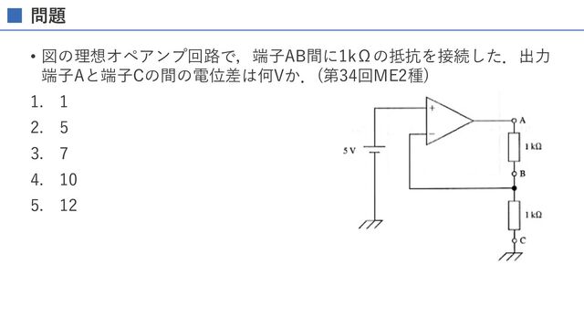 問題
• 図の理想オペアンプ回路で，端⼦AB間に1kΩの抵抗を接続した．出⼒
端⼦Aと端⼦Cの間の電位差は何Vか．(第34回ME2種)
1. 1
2. 5
3. 7
4. 10
5. 12
