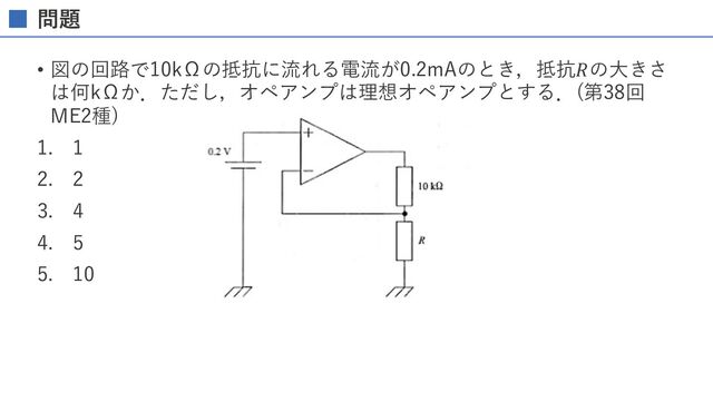 問題
• 図の回路で10kΩの抵抗に流れる電流が0.2mAのとき，抵抗𝑅の⼤きさ
は何kΩか．ただし，オペアンプは理想オペアンプとする．(第38回
ME2種)
1. 1
2. 2
3. 4
4. 5
5. 10
