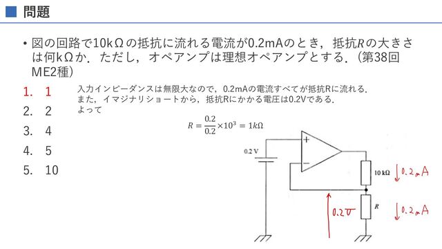 問題
• 図の回路で10kΩの抵抗に流れる電流が0.2mAのとき，抵抗𝑅の⼤きさ
は何kΩか．ただし，オペアンプは理想オペアンプとする．(第38回
ME2種)
1. 1
2. 2
3. 4
4. 5
5. 10
⼊⼒インピーダンスは無限⼤なので，0.2mAの電流すべてが抵抗Rに流れる．
また，イマジナリショートから，抵抗Rにかかる電圧は0.2Vである．
よって
𝑅 =
0.2
0.2
×10- = 1𝑘Ω
