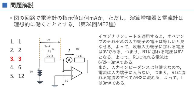 問題解説
• 図の回路で電流計の指⽰値は何mAか．ただし，演算増幅器と電流計は
理想的に働くこととする．(第34回ME2種)
1. 1
2. 2
3. 3
4. 6
5. 12
-
+
A
I
6V
2kΩ 1kΩ
イマジナリショートを適⽤すると，オペアン
プのそれぞれの⼊⼒端⼦の電圧は等しいと⾒
なせる．よって，反転⼊⼒端⼦に加わる電圧
は0Vである．つまり，R1に加わる電圧は6V
となる．よって，R1に流れる電流は
6/2k=3mAである．
また，⼊⼒インピーダンスは無限⼤なので，
電流は⼊⼒端⼦に⼊らない．つまり，R1に流
れる電流のすべてがR2に流れる．よって，I
は3mAである．
R1
R2
0V
6V
3mA
