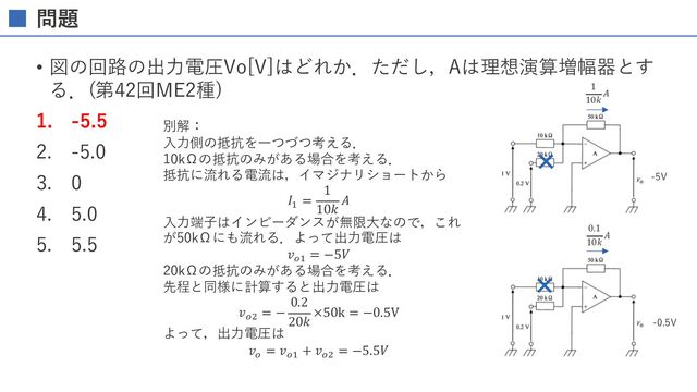 問題
• 図の回路の出⼒電圧Vo[V]はどれか．ただし，Aは理想演算増幅器とす
る．(第42回ME2種)
1. -5.5
2. -5.0
3. 0
4. 5.0
5. 5.5
別解：
⼊⼒側の抵抗を⼀つづつ考える．
10kΩの抵抗のみがある場合を考える．
抵抗に流れる電流は，イマジナリショートから
𝐼%
=
1
10𝑘
𝐴
⼊⼒端⼦はインピーダンスが無限⼤なので，これ
が50kΩにも流れる．よって出⼒電圧は
𝑣!%
= −5𝑉
20kΩの抵抗のみがある場合を考える．
先程と同様に計算すると出⼒電圧は
𝑣!'
= −
0.2
20𝑘
×50k = −0.5V
よって，出⼒電圧は
𝑣!
= 𝑣!%
+ 𝑣!'
= −5.5𝑉
1
10𝑘
𝐴
0.1
10𝑘
𝐴
-5V
-0.5V
