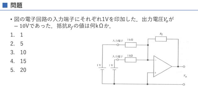 問題
• 図の電⼦回路の⼊⼒端⼦にそれぞれ1Vを印加した．出⼒電圧𝑉
&
が
− 10Vであった．抵抗𝑅(
の値は何kΩか．
1. 1
2. 5
3. 10
4. 15
5. 20
