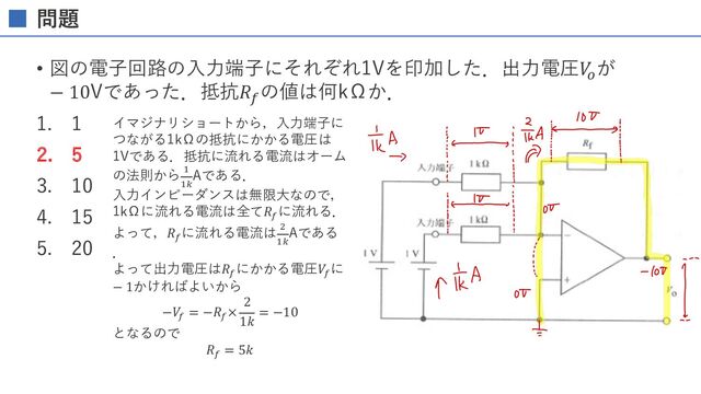 問題
• 図の電⼦回路の⼊⼒端⼦にそれぞれ1Vを印加した．出⼒電圧𝑉
&
が
− 10Vであった．抵抗𝑅(
の値は何kΩか．
1. 1
2. 5
3. 10
4. 15
5. 20
イマジナリショートから，⼊⼒端⼦に
つながる1kΩの抵抗にかかる電圧は
1Vである．抵抗に流れる電流はオーム
の法則から %
%1
Aである．
⼊⼒インピーダンスは無限⼤なので，
1kΩに流れる電流は全て𝑅3
に流れる．
よって，𝑅3
に流れる電流は '
%1
Aである
．
よって出⼒電圧は𝑅3
にかかる電圧𝑉3
に
− 1かければよいから
−𝑉3
= −𝑅3
×
2
1𝑘
= −10
となるので
𝑅3
= 5𝑘
