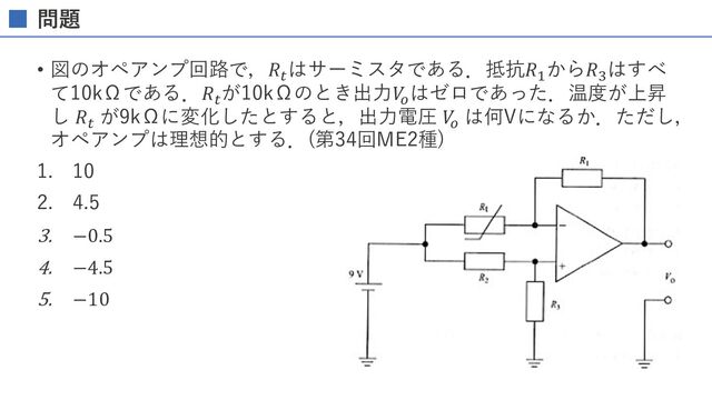 問題
• 図のオペアンプ回路で，𝑅/
はサーミスタである．抵抗𝑅!
から𝑅0
はすべ
て10kΩである．𝑅/
が10kΩのとき出⼒𝑉
&
はゼロであった．温度が上昇
し 𝑅/
が9kΩに変化したとすると，出⼒電圧 𝑉
&
は何Vになるか．ただし，
オペアンプは理想的とする．(第34回ME2種)
1. 10
2. 4.5
3. −0.5
4. −4.5
5. −10
