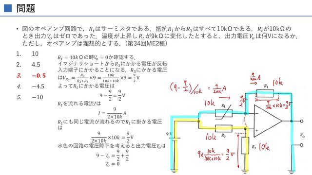 問題
• 図のオペアンプ回路で，𝑅:
はサーミスタである．抵抗𝑅%
から𝑅-
はすべて10kΩである．𝑅:
が10kΩの
とき出⼒𝑉
!
はゼロであった．温度が上昇し𝑅:
が9kΩに変化したとすると，出⼒電圧𝑉
!
は何Vになるか．
ただし，オペアンプは理想的とする．(第34回ME2種)
1. 10
2. 4.5
3. −𝟎. 𝟓
4. −4.5
5. −10
𝑅* = 10𝑘Ωの時𝑉
! = 0か確認する．
イマジナリショートから𝑅'
にかかる電圧が反転
⼊⼒端⼦にかかることになる．𝑅'
にかかる電圧
は𝑉+#
= +#
+$,+#
×9 = "$%
"$%,"$%
×9 = -
#
V
よって𝑅*
にかかる電圧は
9 −
9
2
=
9
2
V
𝑅*
を流れる電流𝐼は
𝐼 =
9
2×10𝑘
A
𝑅"
にも同じ電流が流れるので𝑅"
に掛かる電圧
は
9
2×10𝑘
×10𝑘 =
9
2
V
⽔⾊の回路の電圧降下を考えると出⼒電圧𝑉
!
は
9 − 𝑉
! =
9
2
+
9
2
𝑉
! = 0
