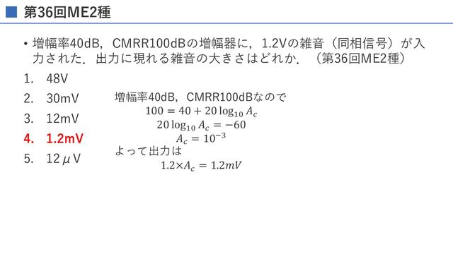 第36回ME2種
• 増幅率40dB，CMRR100dBの増幅器に，1.2Vの雑⾳（同相信号）が⼊
⼒された．出⼒に現れる雑⾳の⼤きさはどれか．（第36回ME2種）
1. 48V
2. 30mV
3. 12mV
4. 1.2mV
5. 12μV
増幅率40dB，CMRR100dBなので
100 = 40 + 20 log!"
𝐴%
20 log!"
𝐴%
= −60
𝐴%
= 10./
よって出⼒は
1.2×𝐴%
= 1.2𝑚𝑉
