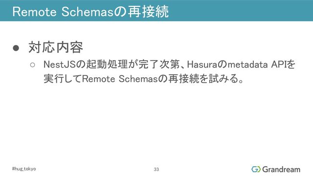 #hug_tokyo 
Remote Schemasの再接続 
● 対応内容 
○ NestJSの起動処理が完了次第、Hasuraのmetadata APIを
実行してRemote Schemasの再接続を試みる。 
33
