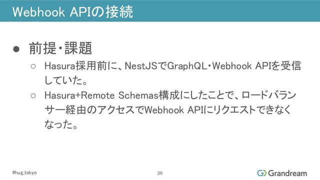#hug_tokyo 
Webhook APIの接続 
● 前提・課題 
○ Hasura採用前に、NestJSでGraphQL・Webhook APIを受信
していた。 
○ Hasura+Remote Schemas構成にしたことで、ロードバラン
サー経由のアクセスでWebhook APIにリクエストできなく
なった。 
36
