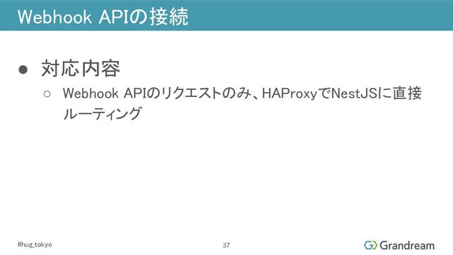 #hug_tokyo 
Webhook APIの接続 
 
● 対応内容 
○ Webhook APIのリクエストのみ、HAProxyでNestJSに直接
ルーティング 
37
