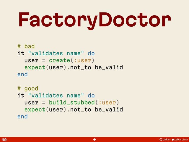 palkan_tula
palkan
+
FactoryDoctor
49
# bad
it "validates name" do
user = create(:user)
expect(user).not_to be_valid
end
# good
it "validates name" do
user = build_stubbed(:user)
expect(user).not_to be_valid
end

