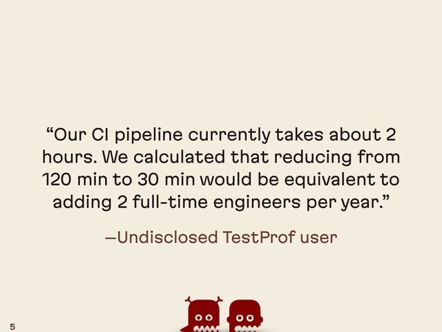 –Undisclosed TestProf user
“Our CI pipeline currently takes about 2
hours. We calculated that reducing from
120 min to 30 min would be equivalent to
adding 2 full-time engineers per year.”
5

