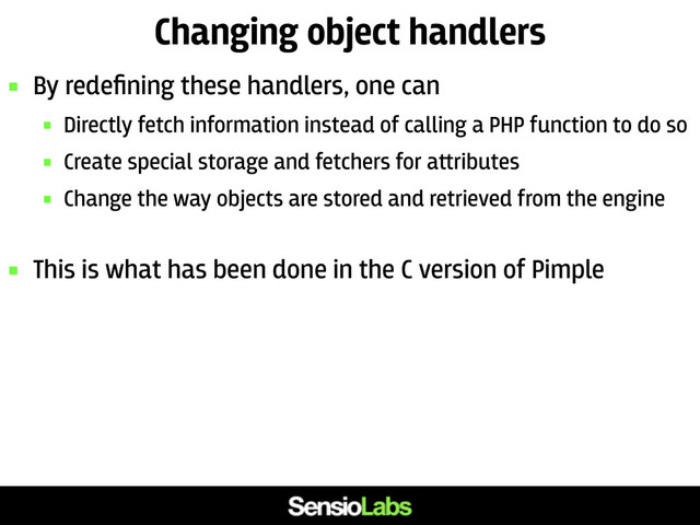 Changing object handlers
 By redeﬁning these handlers, one can
 Directly fetch information instead of calling a PHP function to do so
 Create special storage and fetchers for a﬙ributes
 Change the way objects are stored and retrieved from the engine
 This is what has been done in the C version of Pimple
