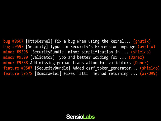 bug #9607 [HttpKernel] Fix a bug when using the kernel... (gnutix)
bug #9597 [Security] Typos in Security's ExpressionLanguage (ovrflo)
minor #9598 [SecurityBundle] minor simplification in ... (shieldo)
minor #9599 [Validator] Typo and better wording for ... (Danez)
minor #9588 Add missing german translation for validators (Danez)
feature #9587 [SecurityBundle] Added csrf_token_generator... (shieldo)
feature #9578 [DomCrawler] Fixes `attr` method returning ... (aik099)

