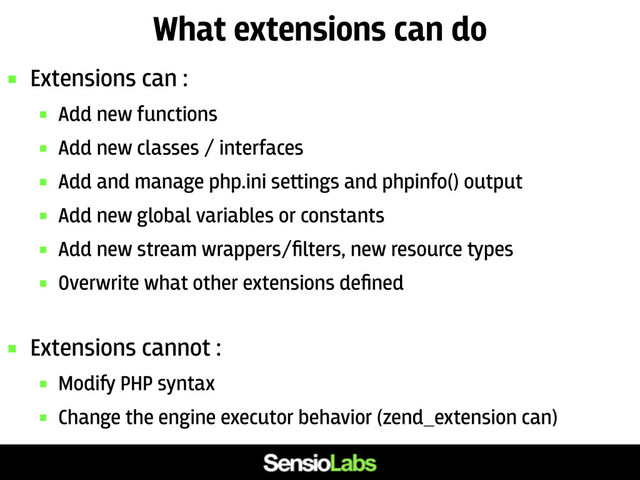 What extensions can do
 Extensions can :
 Add new functions
 Add new classes / interfaces
 Add and manage php.ini se﬙ings and phpinfo() output
 Add new global variables or constants
 Add new stream wrappers/ﬁlters, new resource ﬚pes
 Overwrite what other extensions deﬁned
 Extensions cannot :
 Modi﬌ PHP syntax
 Change the engine executor behavior (zend_extension can)
