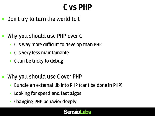 C vs PHP
 Don't try to turn the world to C
 Why you should use PHP over C
 C is way more diﬃcult to develop than PHP
 C is very less maintainable
 C can be tricky to debug
 Why you should use C over PHP
 Bundle an external lib into PHP (cant be done in PHP)
 Looking for speed and fast algos
 Changing PHP behavior deeply
