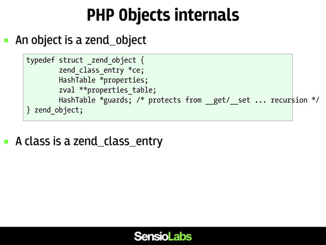 PHP Objects internals
 An object is a zend_object
 A class is a zend_class_entry
typedef struct _zend_object {
zend_class_entry *ce;
HashTable *properties;
zval **properties_table;
HashTable *guards; /* protects from __get/__set ... recursion */
} zend_object;

