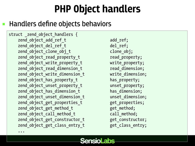 PHP Object handlers
 Handlers deﬁne objects behaviors
struct _zend_object_handlers {
zend_object_add_ref_t add_ref;
zend_object_del_ref_t del_ref;
zend_object_clone_obj_t clone_obj;
zend_object_read_property_t read_property;
zend_object_write_property_t write_property;
zend_object_read_dimension_t read_dimension;
zend_object_write_dimension_t write_dimension;
zend_object_has_property_t has_property;
zend_object_unset_property_t unset_property;
zend_object_has_dimension_t has_dimension;
zend_object_unset_dimension_t unset_dimension;
zend_object_get_properties_t get_properties;
zend_object_get_method_t get_method;
zend_object_call_method_t call_method;
zend_object_get_constructor_t get_constructor;
zend_object_get_class_entry_t get_class_entry;
...
