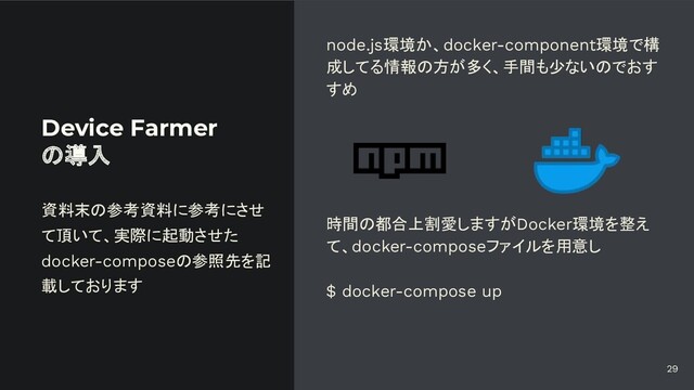 Device Farmer
の導入
node.js環境か、docker-component環境で構
成してる情報の方が多く、手間も少ないのでおす
すめ
時間の都合上割愛しますがDocker環境を整え
て、docker-composeファイルを用意し
$ docker-compose up
資料末の参考資料に参考にさせ
て頂いて、実際に起動させた
docker-composeの参照先を記
載しております
29

