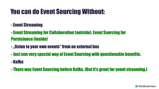 @lutzhuehnken
You can do Event Sourcing Without:
- Event Streaming


- Event Streaming for Collaboration (outside), Event Sourcing for
Persistence (inside)


- „listen to your own events“ from an external bus


- Just one very special way of Event Sourcing with questionable benefits.


- Kafka


- There was Event Sourcing before Kafka. (But it’s great for event streaming.)


