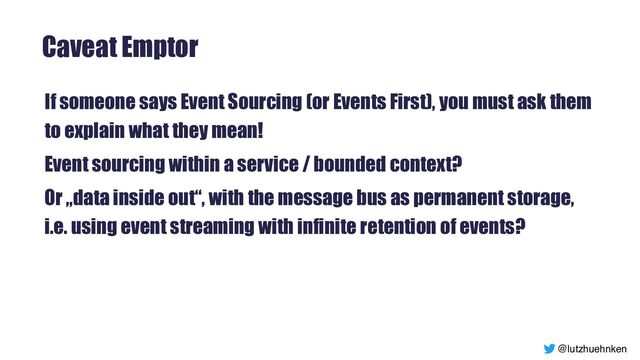@lutzhuehnken
Caveat Emptor
If someone says Event Sourcing (or Events First), you must ask them
to explain what they mean!


Event sourcing within a service / bounded context?


Or „data inside out“, with the message bus as permanent storage,
i.e. using event streaming with infinite retention of events?


