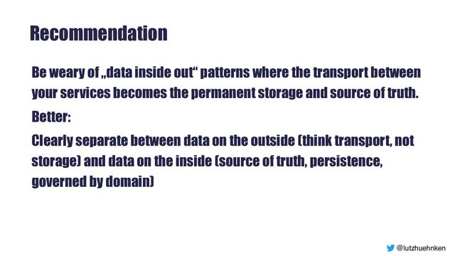 @lutzhuehnken
Recommendation
Be weary of „data inside out“ patterns where the transport between
your services becomes the permanent storage and source of truth.


Better:


Clearly separate between data on the outside (think transport, not
storage) and data on the inside (source of truth, persistence,
governed by domain)
