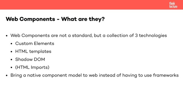 • Web Components are not a standard, but a collection of 3 technologies
• Custom Elements
• HTML templates
• Shadow DOM
• (HTML Imports)
• Bring a native component model to web instead of having to use frameworks
Web Components - What are they?
