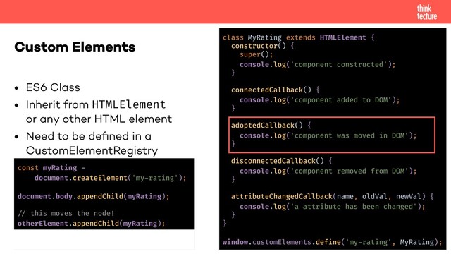 • ES6 Class
• Inherit from HTMLElement 
or any other HTML element
• Need to be deﬁned in a  
CustomElementRegistry
Custom Elements class MyRating extends HTMLElement {
constructor() {
super();
console.log('component constructed');
}
connectedCallback() {
console.log('component added to DOM');
}
adoptedCallback() {
console.log('component was moved in DOM');
}
disconnectedCallback() {
console.log('component removed from DOM');
}
attributeChangedCallback(name, oldVal, newVal) {
console.log('a attribute has been changed');
}
}
window.customElements.define('my-rating', MyRating);
const myRating =
document.createElement('my-rating');
document.body.appendChild(myRating);
!% this moves the node!
otherElement.appendChild(myRating);
otherElement.removeChild(myRating);
