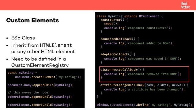• ES6 Class
• Inherit from HTMLElement 
or any other HTML element
• Need to be deﬁned in a  
CustomElementRegistry
Custom Elements class MyRating extends HTMLElement {
constructor() {
super();
console.log('component constructed');
}
connectedCallback() {
console.log('component added to DOM');
}
adoptedCallback() {
console.log('component was moved in DOM');
}
disconnectedCallback() {
console.log('component removed from DOM');
}
attributeChangedCallback(name, oldVal, newVal) {
console.log('a attribute has been changed');
}
}
window.customElements.define('my-rating', MyRating);
const myRating =
document.createElement('my-rating');
document.body.appendChild(myRating);
!% this moves the node!
otherElement.appendChild(myRating);
otherElement.removeChild(myRating);
