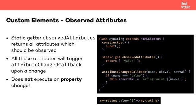 • Static getter observedAttributes 
returns all attributes which 
should be observed
• All those attributes will trigger 
attributeChangedCallback 
upon a change
• Does not execute on property 
change!
Custom Elements - Observed Attributes
class MyRating extends HTMLElement {
constructor() {
super();
}
static get observedAttributes() {
return [ 'value' ];
}
attributeChangedCallback(name, oldVal, newVal) {
if (name !!& 'value') {
this.innerHTML = `Rating value ${newVal}`;
}
}
}
!"my-rating>
