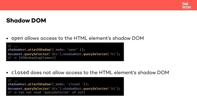 • open allows access to the HTML element’s shadow DOM
• closed does not allow access to the HTML element’s shadow DOM
Shadow DOM
!% !!'
shadowHost.attachShadow({ mode: 'open' });
document.querySelector('div').shadowRoot.querySelector('h1');
!% !) [HTMLHeadingElement]
!% !!'
shadowHost.attachShadow({ mode: 'closed '});
document.querySelector('div').shadowRoot.querySelector('h1');
!% !) Can not read 'querySelector' of null
