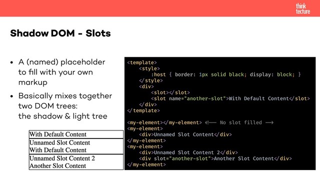• A (named) placeholder  
to ﬁll with your own  
markup
• Basically mixes together  
two DOM trees:  
the shadow & light tree
Shadow DOM - Slots


:host { border: 1px solid black; display: block; }
!"style>
<div>
<slot>!"slot>
<slot name="another-slot">With Default Content!"slot>
!"div>
!"template>
<my-element>!"my-element> !!!* No slot filled !!+
<my-element>
<div>Unnamed Slot Content!"div>
!"my-element>
<my-element>
<div>Unnamed Slot Content 2!"div>
<div slot="another-slot">Another Slot Content!"div>
!"my-element>
